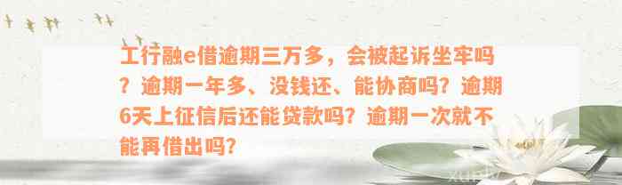 工行融e借逾期三万多，会被起诉坐牢吗？逾期一年多、没钱还、能协商吗？逾期6天上征信后还能贷款吗？逾期一次就不能再借出吗？