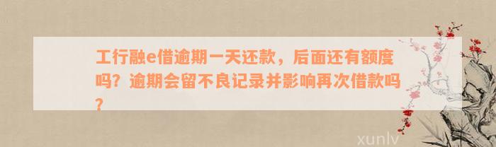 工行融e借逾期一天还款，后面还有额度吗？逾期会留不良记录并影响再次借款吗？