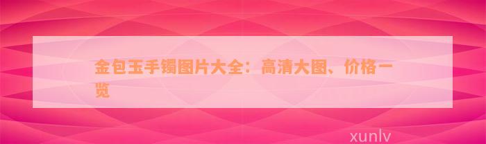 金包玉手镯图片大全：高清大图、价格一览