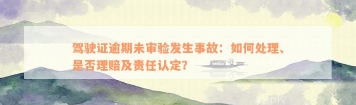 驾驶证逾期未审验发生事故：如何处理、是否理赔及责任认定？