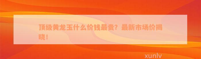 顶级黄龙玉什么价钱最贵？最新市场价揭晓！