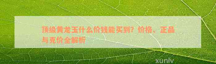 顶级黄龙玉什么价钱能买到？价格、正品与克价全解析