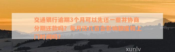 交通银行逾期3个月可以先还一些并协商分期还款吗？每月还几百会影响额度和上门时间吗？