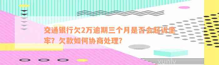 交通银行欠2万逾期三个月是否会起诉坐牢？欠款如何协商处理？