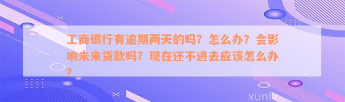 工商银行有逾期两天的吗？怎么办？会影响未来贷款吗？现在还不进去应该怎么办？