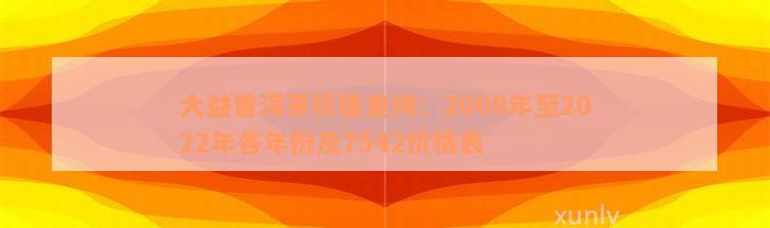 大益普洱茶价格查询：2008年至2022年各年份及7542价格表