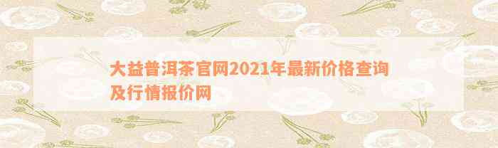 大益普洱茶官网2021年最新价格查询及行情报价网