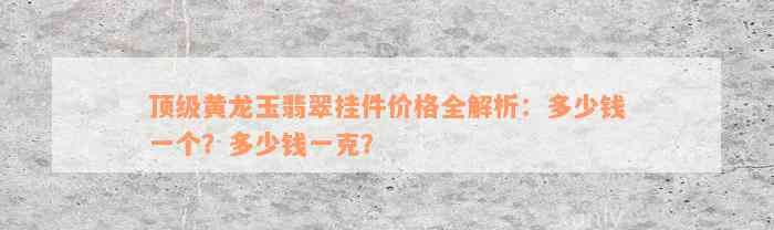 顶级黄龙玉翡翠挂件价格全解析：多少钱一个？多少钱一克？