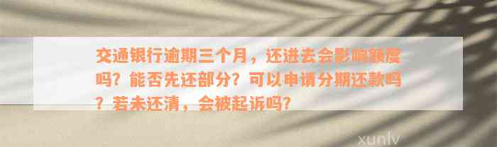 交通银行逾期三个月，还进去会影响额度吗？能否先还部分？可以申请分期还款吗？若未还清，会被起诉吗？