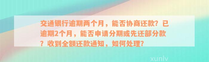 交通银行逾期两个月，能否协商还款？已逾期2个月，能否申请分期或先还部分款？收到全额还款通知，如何处理？