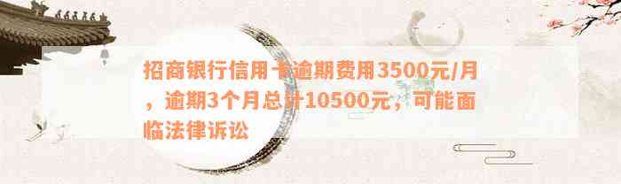 招商银行信用卡逾期费用3500元/月，逾期3个月总计10500元，可能面临法律诉讼