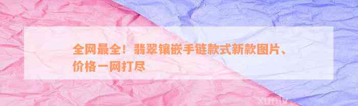 全网最全！翡翠镶嵌手链款式新款图片、价格一网打尽