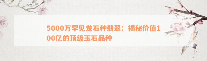 5000万罕见龙石种翡翠：揭秘价值100亿的顶级玉石品种