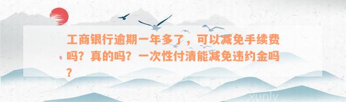 工商银行逾期一年多了，可以减免手续费吗？真的吗？一次性付清能减免违约金吗？