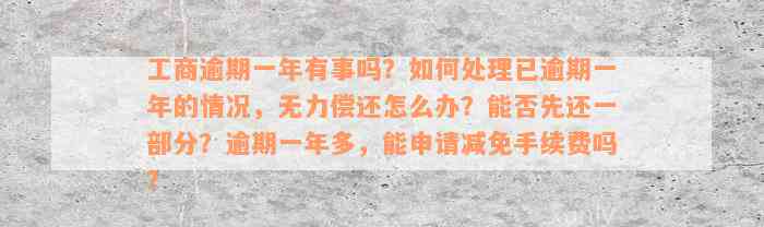 工商逾期一年有事吗？如何处理已逾期一年的情况，无力偿还怎么办？能否先还一部分？逾期一年多，能申请减免手续费吗？