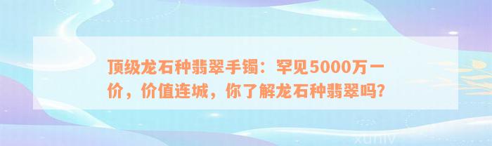 顶级龙石种翡翠手镯：罕见5000万一价，价值连城，你了解龙石种翡翠吗？