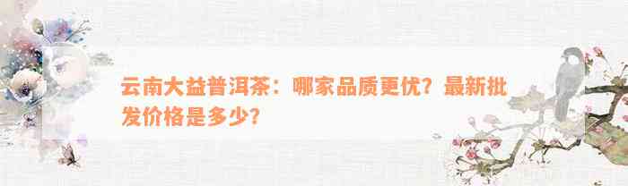 云南大益普洱茶：哪家品质更优？最新批发价格是多少？