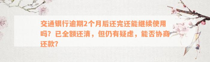 交通银行逾期2个月后还完还能继续使用吗？已全额还清，但仍有疑虑，能否协商还款？