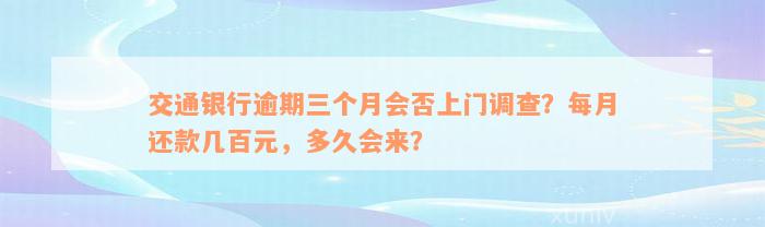 交通银行逾期三个月会否上门调查？每月还款几百元，多久会来？