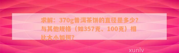 求解：370g普洱茶饼的直径是多少？与其他规格（如357克、100克）相比大小如何？