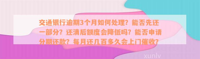 交通银行逾期3个月如何处理？能否先还一部分？还清后额度会降低吗？能否申请分期还款？每月还几百多久会上门催收？