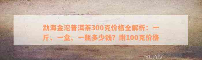 勐海金沱普洱茶300克价格全解析：一斤、一盒、一瓶多少钱？附100克价格