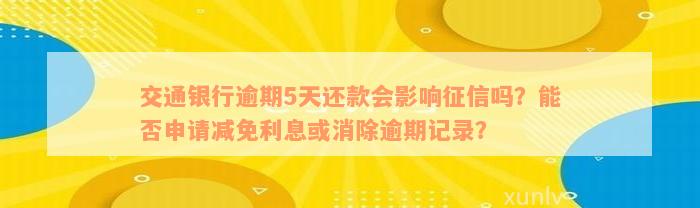 交通银行逾期5天还款会影响征信吗？能否申请减免利息或消除逾期记录？