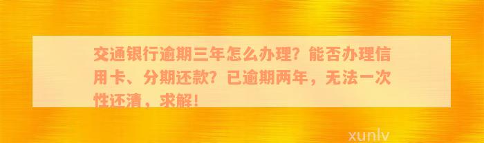 交通银行逾期三年怎么办理？能否办理信用卡、分期还款？已逾期两年，无法一次性还清，求解！