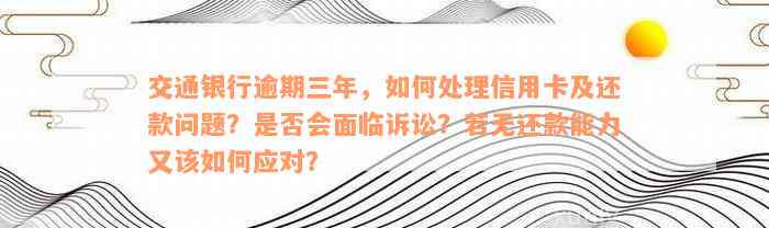 交通银行逾期三年，如何处理信用卡及还款问题？是否会面临诉讼？若无还款能力又该如何应对？