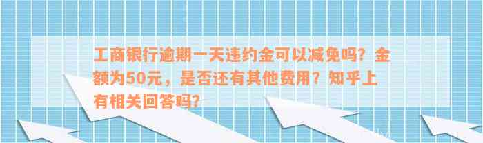 工商银行逾期一天违约金可以减免吗？金额为50元，是否还有其他费用？知乎上有相关回答吗？