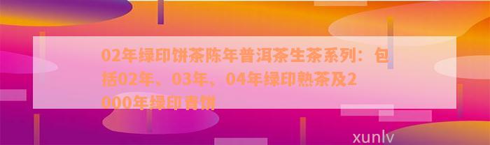 02年绿印饼茶陈年普洱茶生茶系列：包括02年、03年、04年绿印熟茶及2000年绿印青饼