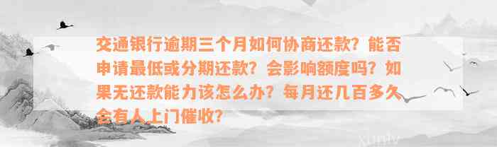 交通银行逾期三个月如何协商还款？能否申请最低或分期还款？会影响额度吗？如果无还款能力该怎么办？每月还几百多久会有人上门催收？