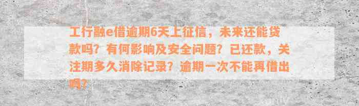 工行融e借逾期6天上征信，未来还能贷款吗？有何影响及安全问题？已还款，关注期多久消除记录？逾期一次不能再借出吗？