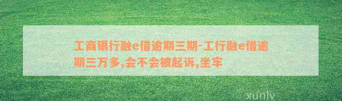 工商银行融e借逾期三期-工行融e借逾期三万多,会不会被起诉,坐牢