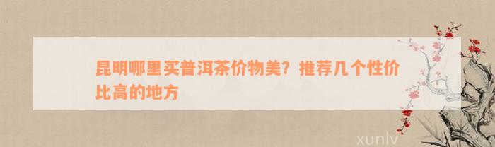 昆明哪里买普洱茶价物美？推荐几个性价比高的地方