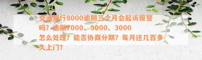 交通银行8000逾期三个月会起诉报警吗？逾期7000、9000、3000怎么处理？能否协商分期？每月还几百多久上门？