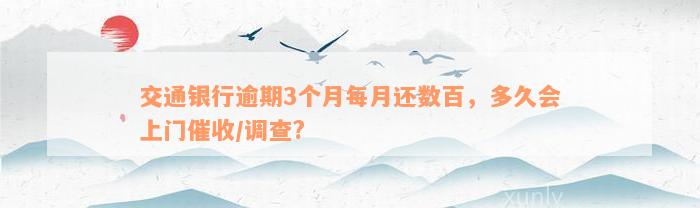 交通银行逾期3个月每月还数百，多久会上门催收/调查?