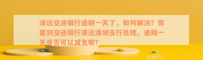 清远交通银行逾期一天了，如何解决？需要到交通银行清远清城支行处理。逾期一天是否可以减免呢？