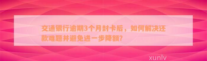 交通银行逾期3个月封卡后，如何解决还款难题并避免进一步降额？