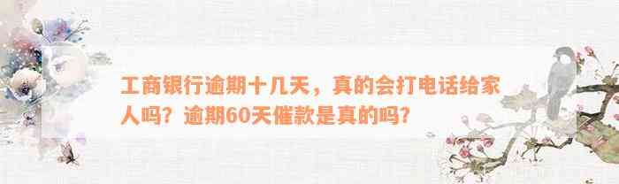 工商银行逾期十几天，真的会打电话给家人吗？逾期60天催款是真的吗？