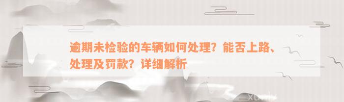 逾期未检验的车辆如何处理？能否上路、处理及罚款？详细解析