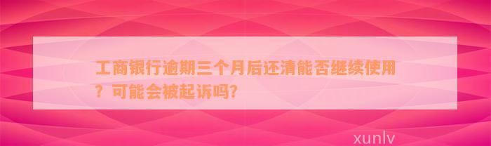 工商银行逾期三个月后还清能否继续使用？可能会被起诉吗？