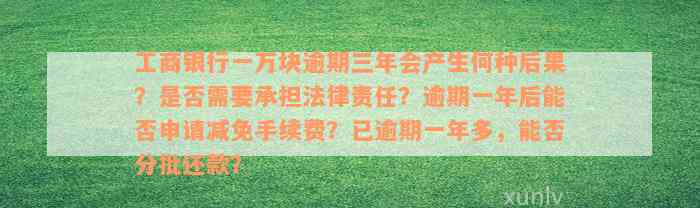 工商银行一万块逾期三年会产生何种后果？是否需要承担法律责任？逾期一年后能否申请减免手续费？已逾期一年多，能否分批还款？