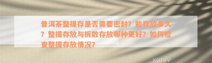 普洱茶整提存是否需要密封？能存放多久？整提存放与拆散存放哪种更好？如何检查整提存放情况？