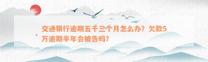 交通银行逾期五千三个月怎么办？欠款5万逾期半年会被告吗？