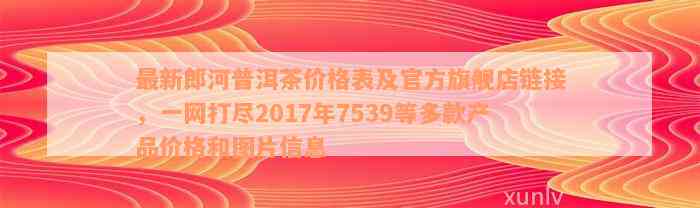 最新郎河普洱茶价格表及官方旗舰店链接，一网打尽2017年7539等多款产品价格和图片信息