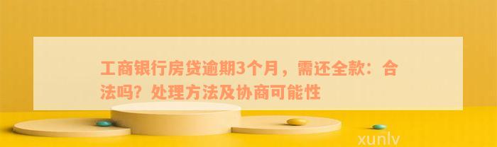 工商银行房贷逾期3个月，需还全款：合法吗？处理方法及协商可能性