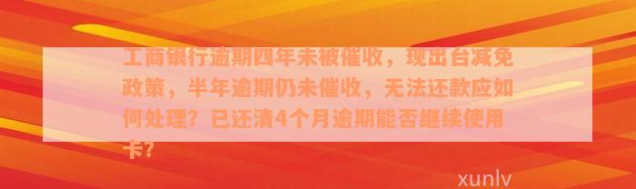 工商银行逾期四年未被催收，现出台减免政策，半年逾期仍未催收，无法还款应如何处理？已还清4个月逾期能否继续使用卡？