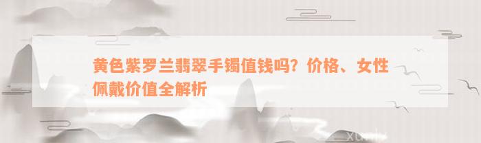 黄色紫罗兰翡翠手镯值钱吗？价格、女性佩戴价值全解析