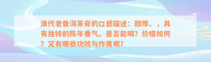 清代老普洱茶膏的口感描述：醇厚、，具有独特的陈年香气。是否能喝？价格如何？又有哪些功效与作用呢？